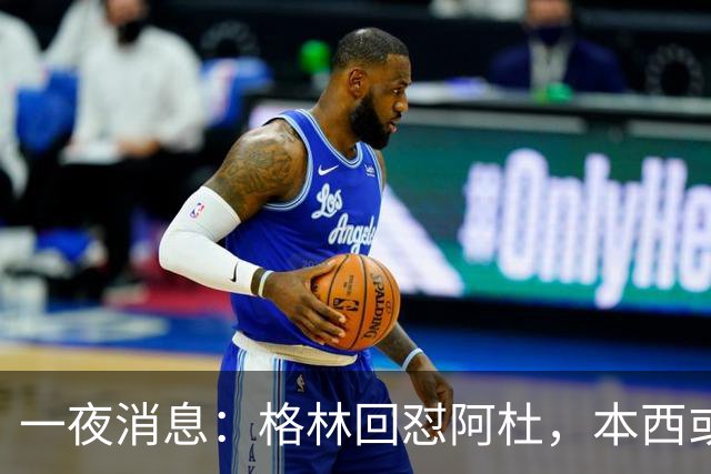 一夜消息：格林回怼阿杜，本西或重返76人，霍勒迪辟谣买断传闻