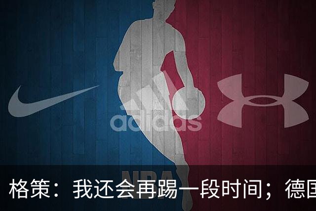 格策：我还会再踢一段时间；德国队在世界杯没人能挺身而出