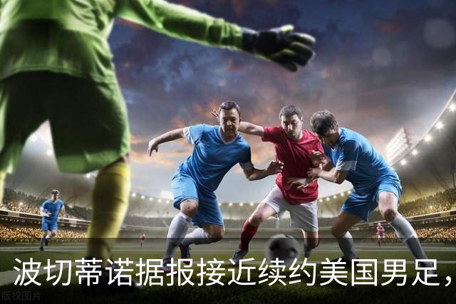 波切蒂诺据报接近续约美国男足，三大任务：中卫搭档、门将升级、普利西奇复苏