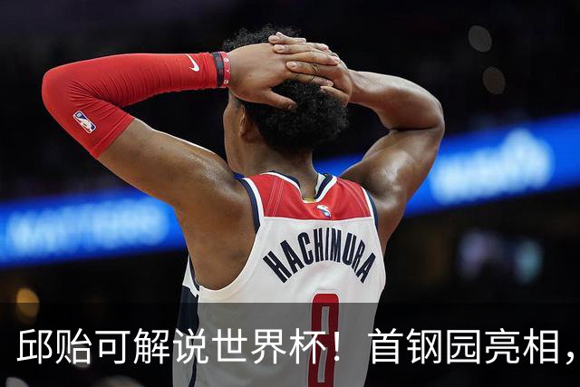 邱贻可解说世界杯！首钢园亮相，和郭艾伦孙继海同框，细节曝光