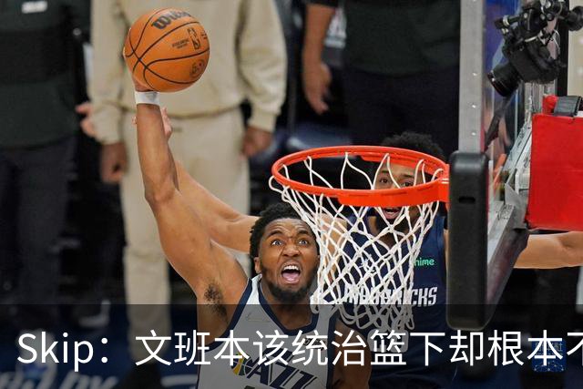 Skip：文班本该统治篮下却根本不往内线打 完全靠3分手感吃饭